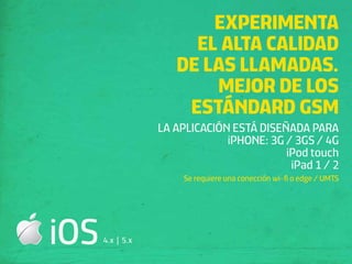 EXPERIMENTA
                       EL ALTA CALIDAD
                     DE LAS LLAMADAS.
                         MEJOR DE LOS
                      ESTÁNDARD GSM
                  LA APLICACIÓN ESTÁ DISEÑADA PARA
                               iPHONE: 3G / 3GS / 4G
                                          iPod touch
                                           iPad 1 / 2
                       Se requiere una conección wi-ﬁ o edge / UMTS




iOS   4.x | 5.x
 