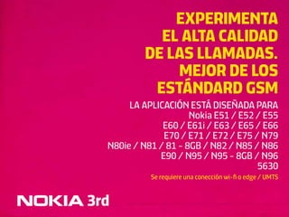 EXPERIMENTA
             EL ALTA CALIDAD
           DE LAS LLAMADAS.
               MEJOR DE LOS
            ESTÁNDARD GSM
       LA APLICACIÓN ESTÁ DISEÑADA PARA
                      Nokia E51 / E52 / E55
               E60 / E61i / E63 / E65 / E66
               E70 / E71 / E72 / E75 / N79
  N80ie / N81 / 81 - 8GB / N82 / N85 / N86
              E90 / N95 / N95 - 8GB / N96
                                      5630
            Se requiere una conección wi-ﬁ o edge / UMTS


3rd
 
