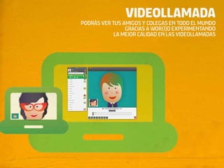 VIDEOLLAMADA
PODRÁS VER TUS AMIGOS Y COLEGAS EN TODO EL MUNDO
                GRACIAS A WOR(l)D EXPERIMENTANDO
            LA MEJOR CALIDAD EN LAS VIDEOLLAMADAS
 