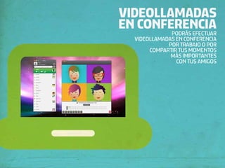 VIDEOLLAMADAS
EN CONFERENCIA
        PODRÁS EFECTUAR
   VIDEOLLAMADAS EN CONFERENCIA
              POR TRABAJO O POR
        COMPARTIR TUS MOMENTOS
               MÁS IMPORTANTES
                 CON TUS AMIGOS
 