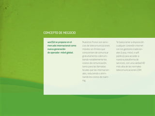 CONCEPTO DE NEGOCIO

  wor(l)d se propone en el     Nuestros frutos son servi-     Te basta tener a disposición
  mercado internacional como   cios de telecomunicaciones     cualquier conexión internet
  nueva generación             móviles sin límites que        con los gestores tradicion-
  de operador móvil global.    conscienten de comunicar       ales (casa, móvil, o wiﬁ
                               gratuitamente o derrum-        pública) para acceder a
                               bando notablemente los         nuestra plataforma de
                               costos de comunicación,        servicios, con una calidad HD
                               tanto para las llamadas        más alta de las normales
                               locales que las internacion-   telecomunicaciones GSM.
                               ales, reduciendo o elimi-
                               nando los costos de roam-
                               ing.
 