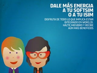 DALE MÁS ENERGIA
         A TU SOFTSIM
            O A TU ISIM
DISFRUTA DE TODO LO QUE IMPLICA ESTAR
               INTEGRADO EN WOR(L)D.
              HÁZTE MIEMBRO Y RECIBE
                  AÚN MÁS BENEFICIOS
 