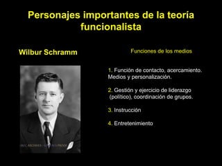 Personajes importantes de la teoría
            funcionalista

Wilbur Schramm             Funciones de los medios


                  1. Función de contacto, acercamiento.
                  Medios y personalización.

                  2. Gestión y ejercicio de liderazgo
                  (político), coordinación de grupos.

                  3. Instrucción

                  4. Entretenimiento
 