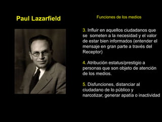Funciones de los medios
Paul Lazarfield
                  3. Influir en aquellos ciudadanos que
                  se someten a la necesidad y el valor
                  de estar bien informados (entender el
                  mensaje en gran parte a través del
                  Receptor)

                  4. Atribución estatus/prestigio a
                  personas que son objeto de atención
                  de los medios.

                  5. Disfunciones, distanciar al
                  ciudadano de lo público y
                  narcotizar, generar apatía o inactividad
 
