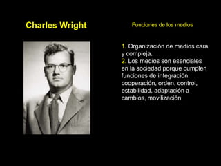 Charles Wright      Funciones de los medios


                 1. Organización de medios cara
                 y compleja.
                 2. Los medios son esenciales
                 en la sociedad porque cumplen
                 funciones de integración,
                 cooperación, orden, control,
                 estabilidad, adaptación a
                 cambios, movilización.
 