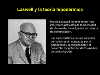 Laswell y la teoría hipodérmica

               Harold Lasswell fue uno de los más
               influyentes activistas de la necesidad
               de desarrollar investigación en materia
               de comunicación.

               Las características de una sociedad
               de masas están marcadas por el
               aislamiento y la enajenación y el
               desarrollo espectacular de los medios
               de comunicación.
 