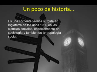 Un poco de historia…
Es una corriente teórica surgida en
Inglaterra en los años 1930 en las
ciencias sociales, especialmente en
sociología y también de antropología
social.
 