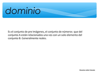 dominio

Es el conjunto de pre imágenes, el conjunto de números que del
conjunto A están relacionados una ves con un solo elemento del
conjunto B. Generalmente reales.




                                                           Docente Julián Caicedo
 