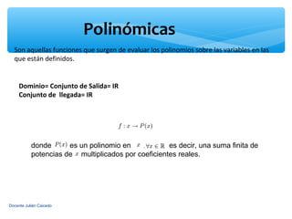 Polinómicas
  Son aquellas funciones que surgen de evaluar los polinomios sobre las variables en las
  que están definidos.


     Dominio= Conjunto de Salida= IR
     Conjunto de llegada= IR




           donde      es un polinomio en   ,,       es decir, una suma finita de
           potencias de multiplicados por coeficientes reales.




Docente Julián Caicedo
 