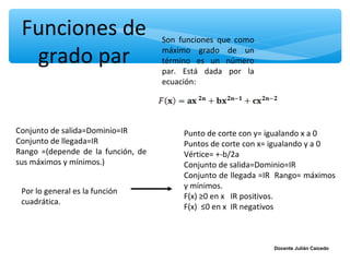 Funciones de                       Son funciones que como

  grado par                         máximo grado de un
                                    término es un número
                                    par. Está dada por la
                                    ecuación:




Conjunto de salida=Dominio=IR            Punto de corte con y= igualando x a 0
Conjunto de llegada=IR                   Puntos de corte con x= igualando y a 0
Rango =(depende de la función, de        Vértice= +-b/2a
sus máximos y mínimos.)                  Conjunto de salida=Dominio=IR
                                         Conjunto de llegada =IR Rango= máximos
                                         y mínimos.
 Por lo general es la función
                                         F(x) ≥0 en x IR positivos.
 cuadrática.
                                         F(x) ≤0 en x IR negativos



                                                               Docente Julián Caicedo
 