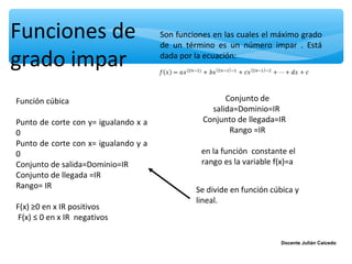 Funciones de                          Son funciones en las cuales el máximo grado
                                      de un término es un número impar . Está

grado impar                           dada por la ecuación:




Función cúbica                                         Conjunto de
                                                   salida=Dominio=IR
Punto de corte con y= igualando x a              Conjunto de llegada=IR
0                                                       Rango =IR
Punto de corte con x= igualando y a
0                                               en la función constante el
Conjunto de salida=Dominio=IR                   rango es la variable f(x)=a
Conjunto de llegada =IR
Rango= IR                                      Se divide en función cúbica y
                                               lineal.
F(x) ≥0 en x IR positivos
F(x) ≤ 0 en x IR negativos

                                                                       Docente Julián Caicedo
 