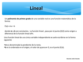 Lineal
Un polinomio de primer grado de una variable real es una función matemática de la
forma:

F(x)= mx + b

donde m y b son constantes. La función lineal , pasa por el punto (0,0) como origen a
diferencia de la función lineal afín.
Una función lineal de una única variable independiente x suele escribirse en la forma
siguiente

•m es denominada la pendiente de la recta.
•b es la ordenada en el origen, el valor de y para x= 0, es el punto (0,b).




                                                                              Docente Julián Caicedo
 