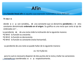 Afín
 Una función lineal afín es aquella cuya expresión matemática viene dada por:

 Y= mx + n

 donde x e y son variables, m una constante que se denomina pendiente y n otra
 constante denominada ordenada en el origen. Su gráfica es una recta que corta al eje de
 ordenadas en .
La pendiente m de una recta mide la inclinación de la siguiente manera:
•Si M>0 la función es creciente.
•Si M=0 la función es decreciente.
•Si M<0 la función es constante (recta horizontal).


 La pendiente de una recta se puede hallar de la siguiente manera:

                                     m= Y2-Y1/X2-X1

  para lo cual es necesario disponer de dos puntos de la recta y hallar las variaciones
Docente Julián Caicedo coordenadas x
  restando sus                       e y respectivamente.
 