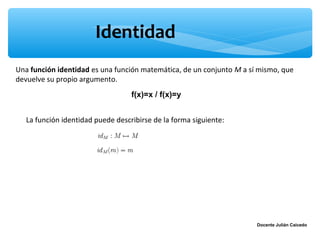 Identidad
Una función identidad es una función matemática, de un conjunto M a sí mismo, que
devuelve su propio argumento.
                                   f(x)=x / f(x)=y


   La función identidad puede describirse de la forma siguiente:




                                                                      Docente Julián Caicedo
 