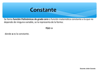 Constante
Se llama función Polinómicas de grado cero o función matemática constante a la que no
depende de ninguna variable, se la representa de la forma:

                                       F(x)= a

donde a es la constante.




                                                                        Docente Julián Caicedo
 