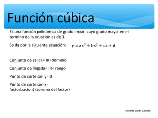 Función cúbica
Es una función polinómica de grado impar, cuyo grado mayor en el
termino de la ecuación es de 3.
Se da por la siguiente ecuación:


Conjunto de salida= IR=dominio
Conjunto de llegada= IR= rango
Punto de corte con y= d
Punto de corte con x=
factorizacion( teorema del factor)



                                                              Docente Julián Caicedo
 