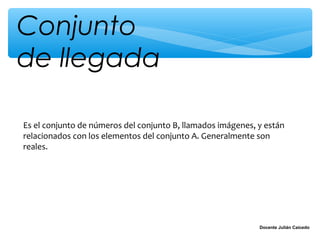 Conjunto
de llegada

Es el conjunto de números del conjunto B, llamados imágenes, y están
relacionados con los elementos del conjunto A. Generalmente son
reales.




                                                             Docente Julián Caicedo
 