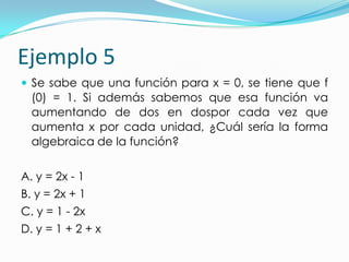 Ejemplo 5
 Se sabe que una función para x = 0, se tiene que f
(0) = 1. Si además sabemos que esa función va
aumentando de dos en dospor cada vez que
aumenta x por cada unidad, ¿Cuál sería la forma
algebraica de la función?
A. y = 2x - 1
B. y = 2x + 1
C. y = 1 - 2x
D. y = 1 + 2 + x
 