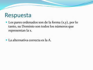 Respuesta
 Los pares ordenados son de la forma (x,y), por lo
tanto, su Dominio son todos los números que
representan la x.
 La alternativa correcta es la A.
 