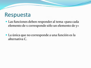 Respuesta
 Las funciones deben responder al tema «para cada
elemento de x corresponde sólo un elemento de y»
 La única que no corresponde a una función es la
alternativa C.
 