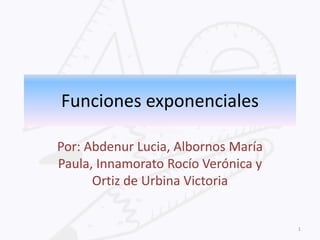 Funciones exponenciales
Por: Abdenur Lucia, Albornos María
Paula, Innamorato Rocío Verónica y
Ortiz de Urbina Victoria

1

 