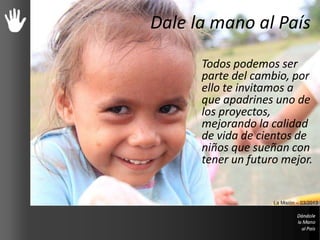 Dale la mano al País
Todos podemos ser
parte del cambio, por
ello te invitamos a
que apadrines uno de
los proyectos,
mejorando la calidad
de vida de cientos de
niños que sueñan con
tener un futuro mejor.
La Misión – 03/2013
 