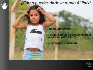 Cómo puedes ayudar
I. Dona una semilla
II. Genera sueños y Cimientos para
un para un futuro mejor
III. Enriquece una mente
¿Cómo puedes darle la mano Al País?
La Misión – 03/2013
 