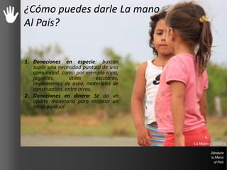 Dale La mano Al País
1. Donaciones en especie: buscan
suplir una necesidad puntual de una
comunidad. como por ejemplo ropa,
juguetes, útiles escolares,
implementos de aseo, materiales de
construcción, entre otros.
2. Donaciones en dinero: Se da un
aporte monetario para mejorar un
tema puntual.
¿Cómo puedes darle La mano
Al País?
La Misión – 03/2013
 