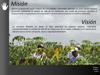 Misión
Apoyar el desarrollo social integral de comunidades vulnerables ubicadas en áreas donde estamos
presentes, mejorando la calidad de vida de los habitantes, por medio de proyectos enfocados al
fortalecimiento y mejoramiento de la educación y al desarrollo de proyectos productivos sostenibles.
Visión
La iniciativa Dándole La Mano al País, generará un impacto positivo, mejorando
considerablemente la calidad de vida de los integrantes de La región, reflejada en la mejora de la
infraestructura social, educación, salud y seguridad alimentaria.
FCP Valor forestal - 08/2012
 