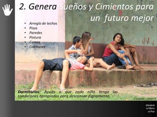 2. Genera Sueños y Cimientos para
un futuro mejor
Dormitorios: Ayuda a que cada niño tenga las
condiciones apropiadas para descansar dignamente.
La Misión – 03/2013
• Arreglo de techos
• Pisos
• Paredes
• Pintura
• Camas
• Colchones
 