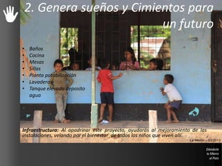 2. Genera sueños y Cimientos para
un futuro
Infraestructura: Al apadrinar este proyecto, ayudarás al mejoramiento de las
instalaciones, velando por el bienestar de todos los niños que viven allí.
La Misión – 03/2013
• Baños
• Cocina
• Mesas
• Sillas
• Planta potabilización
• Lavaderos
• Tanque elevado deposito
agua
 
