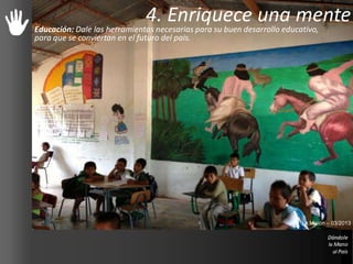 4. Enriquece una mente
Educación: Dale las herramientas necesarias para su buen desarrollo educativo,
para que se conviertan en el futuro del país.
La Misión – 03/2013
 