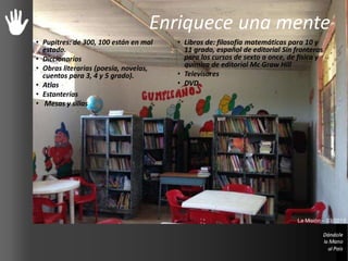 Enriquece una mente
• Pupitres: de 300, 100 están en mal
estado.
• Diccionarios
• Obras literarias (poesía, novelas,
cuentos para 3, 4 y 5 grado).
• Atlas
• Estanterías
• Mesas y sillas
• Libros de: filosofía matemáticas para 10 y
11 grado, español de editorial Sin fronteras
para los cursos de sexto a once, de física y
química de editorial Mc Graw Hill
• Televisores
• DVD
La Misión – 03/2013
 