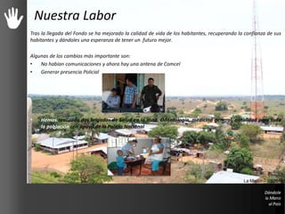 Nuestra Labor
Tras la llegada del Fondo se ha mejorado la calidad de vida de los habitantes, recuperando la confianza de sus
habitantes y dándoles una esperanza de tener un futuro mejor.
Algunas de los cambios más importante son:
• No habían comunicaciones y ahora hay una antena de Comcel
• Generar presencia Policial
• Hemos realizado dos brigadas de Salud en la zona. Odontología, medicina general, natalidad para toda
la población con apoyo de la Policía Nacional
La Misión – 03/2013
 