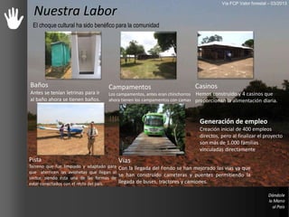 Nuestra Labor
El choque cultural ha sido benéfico para la comunidad
Casinos
Hemos construido y 4 casinos que
proporcionan la alimentación diaria.
Campamentos
Los campamentos, antes eran chinchorros
ahora tienen los campamentos con camas
Baños
Antes se tenían letrinas para ir
al baño ahora se tienen baños.
Pista
Terreno que fue limpiado y adaptado para
que aterricen las avionetas que llegan al
sector, siendo ésta una de las formas de
estar conectados con el resto del país.
Generación de empleo
Creación inicial de 400 empleos
directos, pero al finalizar el proyecto
son más de 1.000 familias
vinculadas directamente
Vías
Con la llegada del Fondo se han mejorado las vías ya que
se han construido carreteras y puentes permitiendo la
llegada de buses, tractores y camiones.
Vía FCP Valor forestal – 03/2013
 