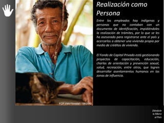 Realización como
Persona
Entre los empleados hay indígenas y
personas que no contaban con un
documento de identificación, impidiéndoles
la realización de trámites, por lo que se les
ha asesorado para registrarse ante el país y
acercarlos a obtener una vivienda propia por
medio de créditos de vivienda.
El Fondo de Capital Privado está gestionando
proyectos de capacitación, educación,
charlas de orientación y prevención sexual,
salud, recreación, entre otros, que logren
desarrollar asentamientos humanos en las
zonas de influencia.
FCP Valor forestal - 08/2012
 