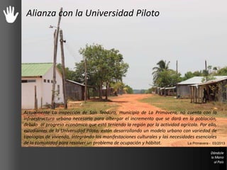Alianza con la Universidad Piloto
Actualmente La inspección de San Teodoro, municipio de La Primavera, no cuenta con la
infraestructura urbana necesaria para albergar el incremento que se dará en la población,
debido al progreso económico que está teniendo la región por la actividad agrícola. Por ello,
estudiantes de la Universidad Piloto, están desarrollando un modelo urbano con variedad de
tipologías de vivienda, Integrando las manifestaciones culturales y las necesidades esenciales
de la comunidad para resolver un problema de ocupación y hábitat. La Primavera - 03/2013
 