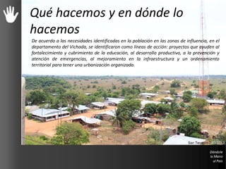 Qué hacemos y en dónde lo
hacemos
De acuerdo a las necesidades identificadas en la población en las zonas de influencia, en el
departamento del Vichada, se identificaron como líneas de acción: proyectos que ayuden al
fortalecimiento y cubrimiento de la educación, al desarrollo productivo, a la prevención y
atención de emergencias, al mejoramiento en la infraestructura y un ordenamiento
territorial para tener una urbanización organizada.
San Teodoro – 03/2013
 