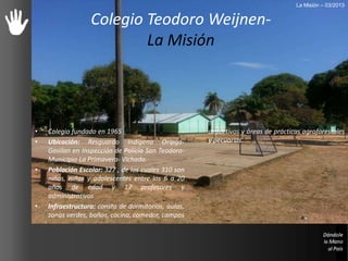• Colegio fundado en 1965
• Ubicación: Resguardo Indígena Oripga-
Gavilan en Inspección de Policía San Teodoro-
Municipio La Primavera- Vichada.
• Población Escolar: 327 , de los cuales 310 son
niños, niñas y adolescentes entre los 6 a 20
años de edad y 17 profesores y
administrativos
• Infraestructura: consta de dormitorios, aulas,
zonas verdes, baños, cocina, comedor, campos
deportivos y áreas de prácticas agroforestales
y pecuarias.
Colegio Teodoro Weijnen-
La Misión
La Misión – 03/2013
 
