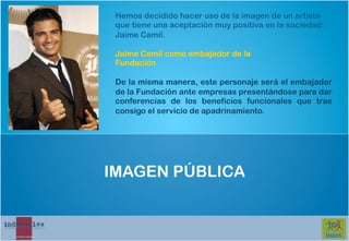 Hemos decidido hacer uso de la imagen de un artista
 que tiene una aceptación muy positiva en la sociedad:
 Jaime Camil.

 Jaime Camil como embajador de la
 Fundación

 De la misma manera, este personaje será el embajador
 de la Fundación ante empresas presentándose para dar
 conferencias de los beneficios funcionales que trae
 consigo el servicio de apadrinamiento.




IMAGEN PÚBLICA
 