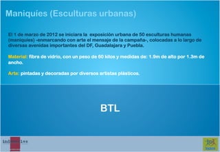Maniquíes (Esculturas urbanas)

El 1 de marzo de 2012 se iniciara la exposición urbana de 50 esculturas humanas
(maniquíes) -enmarcando con arte el mensaje de la campaña-, colocadas a lo largo de
diversas avenidas importantes del DF, Guadalajara y Puebla.

Material: fibra de vidrio, con un peso de 60 kilos y medidas de: 1.9m de alto por 1.3m de
ancho.

Arte: pintadas y decoradas por diversos artistas plásticos.




                                         BTL
 