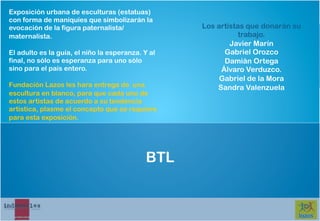 Exposición urbana de esculturas (estatuas)
con forma de maniquíes que simbolizarán la
evocación de la figura paternalista/               Los artistas que donarán su
maternalista.                                                 trabajo.
                                                           Javier Marín
El adulto es la guía, el niño la esperanza. Y al         Gabriel Orozco
final, no sólo es esperanza para uno sólo                Damián Ortega
sino para el país entero.                               Álvaro Verduzco.
                                                        Gabriel de la Mora
Fundación Lazos les hara entrega de una                Sandra Valenzuela
escultura en blanco, para que cada uno de
estos artistas de acuerdo a su tendencia
artística, plasme el concepto que se requiere
para esta exposición.




                                            BTL
 
