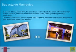 Subasta de Maniquíes

El sábado 21 de julio de 2012, las esculturas serán subastadas en en el Hotel Sheraton
Suites, Santa Fe, contando con la presencia de Jaime Camil quien fungirá como
subastador.
Cada escultura partirá de una puja de $60,000 pesos, teniendo una ganancia aproximada
neta de $30,000 sobre cada maniquí.




                                       BTL
 