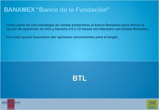 BANAMEX “Banco de la Fundación”

Como parte de una estrategia de ventas tomaremos al banco Banamex para ofrece la
opción de apadrinar un niño y hacerlo a 6 o 12 meses sin intereses con tarjeta Banamex.

Con esta opción buscamos dar opciones convenientes para el target.




                                        BTL
 