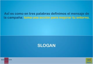 AsÍ es como en tres palabras definimos el mensaje de
la campaña: toma una acción para mejorar tu entorno.




                    SLOGAN
 