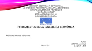 REPÚBLICA BOLIVARIANA DE VENEZUELA
MINISTERIO DEL PODER POPULAR PARA LA EDUCACIÓN.
INSTITUTO UNIVERSITARIO POLITÉCNICO
“SANTIAGO MARIÑO”
SEDE BARCELONA ESC. 45.
INGENIERÍA ECONÓMICA
Fundamentos de la ingeniería económica
Profesora: Anabel Benavides
Autor:
Vallenilla, Annelys
C.I: 21.391.31014 junio 2019
 