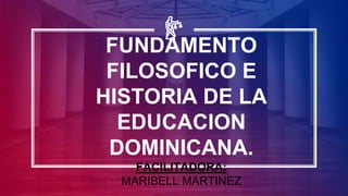 FUNDAMENTO
FILOSOFICO E
HISTORIA DE LA
EDUCACION
DOMINICANA.
FACILITADORA:
MARIBELL MARTINEZ
 
