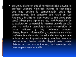  En 1969, el año en que el hombre pisaba la Luna, el
  profesor Leonard Kleinrock inventó la tecnología
  que hizo posible la comunicación entre dos
  computadoras. Ese contacto que nació en Los
  Ángeles y finalizó en San Francisco fue breve pero
  sentó la base para la primera red, la ARPA net. Desde
  su explotación comercial, la Internet dejó de ser sólo
  una maravillosa tecnología para transmisión de
  datos militares y hoy podemos comprar
  bienes, buscar información y conectarse en video
  conferencia a distancia. La velocidad con que crece
  la Internet es impresionante y muchos ven con
  preocupación hasta dónde llegará esta nueva
  plataforma de comunicación, actualmente sin
  censura para acceder a ella.
 