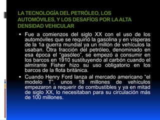 LA TECNOLOGÍA DEL PETRÓLEO, LOS
AUTOMÓVILES, Y LOS DESAFÍOS POR LA ALTA
DENSIDAD VEHICULAR
 Fue a comienzos del siglo XX con el uso de los
  automóviles que se requirió la gasolina y en vísperas
  de la 1a guerra mundial ya un millón de vehículos la
  usaban. Otra fracción del petróleo, denominado en
  esa época el “gasóleo”, se empezó a consumir en
  los barcos en 1910 sustituyendo al carbón cuando el
  almirante Fisher hizo su uso obligatorio en los
  barcos de la flota británica.
 Cuando Henry Ford lanza al mercado americano “el
  modelo T”, unos 18 millones de vehículos
  empezaron a requerir de combustibles y ya en mitad
  de siglo XX, lo necesitaban para su circulación más
  de 100 millones.
 