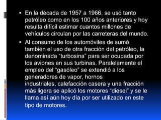  En la década de 1957 a 1966, se usó tanto
  petróleo como en los 100 años anteriores y hoy
  resulta difícil estimar cuantos millones de
  vehículos circulan por las carreteras del mundo.
 Al consumo de los automóviles de sumó
  también el uso de otra fracción del petróleo, la
  denominada “turbosina” para ser ocupada por
  los aviones en sus turbinas. Paralelamente el
  empleo del “gasóleo” se extendió a los
  generadores de vapor, hornos
  industriales, calefacción casera y una fracción
  más ligera se aplicó los motores “diesel” y se le
  llama así aún hoy día por ser utilizado en este
  tipo de motores.
 